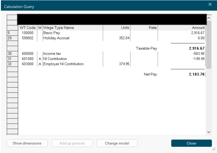 Calculation Query 
X 
WT Code 
M Wage Type Name 
Units 
Rate 
Amount 
5 
100000 
Basic Pay 
2,916.67 
29 
599002 
Holiday Accrual 
352.04 
0.00 
Taxable Pay 
2,916.67 
30 
600000 
Income tax 
-583.40 
31 
601000 
A NI Contribution 
-149.49 
32 
603000 
A Employer NI Contribution 
374.95 
Net Pay 
2,183.78 
....... 
V 
Show dimensions 
Add up periods 
Change model 
Close 