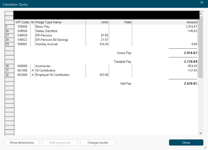 X 
Calculation Query 
...... 
WT Code | M |Wage Type Name 
Units 
Rate 
Amount 
5 
100000 
Basic Pay 
2.916.67 
26 
540500 
Salary Sacrifice 
-145.83 
27 
540520 
ER Pension 
87.50 
28 
540522 
ER Pension (NI Saving) 
21.87 
..... 
29 
599002 
Holiday Accrual 
334.44 
0.00 
...... 
Gross Pay 
2,916.67 
Taxable Pay 
2,770.84 
30 
600000 
Income tax 
-554.20 
31 
601000 
NI Contribution 
-137.83 
32 
603000 
Employer NI Contribution 
353.08 
....... 
Net Pay 
2,078.81 
Show dimensions 
Add up periods 
Change model 
Close 